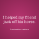 I helped my friend jack off his horse